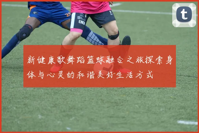 新健康歌舞蹈篮球融合之旅探索身体与心灵的和谐美好生活方式