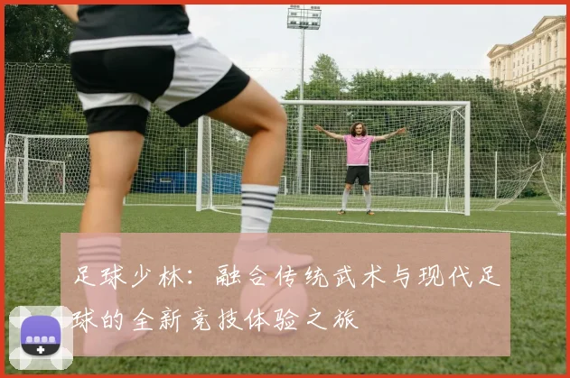 足球少林：融合传统武术与现代足球的全新竞技体验之旅
