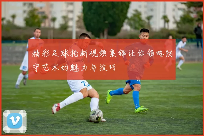 精彩足球抢断视频集锦让你领略防守艺术的魅力与技巧